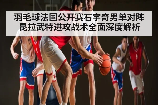 羽毛球法国公开赛石宇奇男单对阵昆拉武特进攻战术全面深度解析
